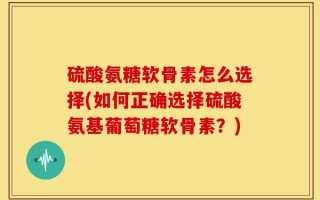 硫酸氨糖软骨素怎么选择(如何正确选择硫酸氨基葡萄糖软骨素？)
