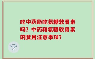 吃中药能吃氨糖软骨素吗？中药和氨糖软骨素的食用注意事项？