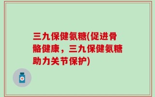 三九保健氨糖(促进骨骼健康，三九保健氨糖助力关节保护)
