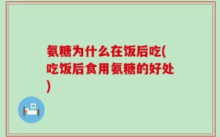 氨糖为什么在饭后吃(吃饭后食用氨糖的好处)