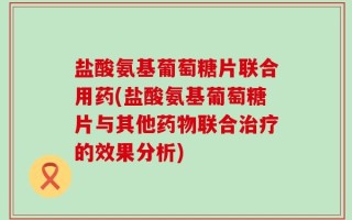 盐酸氨基葡萄糖片联合用药(盐酸氨基葡萄糖片与其他药物联合治疗的效果分析)