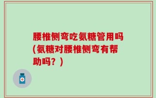 腰椎侧弯吃氨糖管用吗(氨糖对腰椎侧弯有帮助吗？)