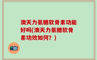 澳天力氨糖软骨素功能好吗(澳天力氨糖软骨素功效如何？)