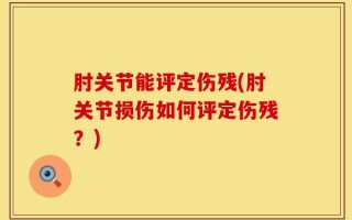 肘关节能评定伤残(肘关节损伤如何评定伤残？)