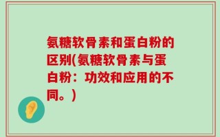 氨糖软骨素和蛋白粉的区别(氨糖软骨素与蛋白粉：功效和应用的不同。)