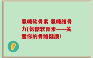 氨糖软骨素 氨糖维骨力(氨糖软骨素——关爱你的骨骼健康！