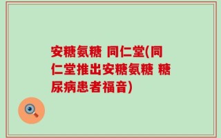 安糖氨糖 同仁堂(同仁堂推出安糖氨糖 糖尿病患者福音)