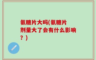 氨糖片大吗(氨糖片 剂量大了会有什么影响？)