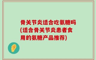 骨关节炎适合吃氨糖吗(适合骨关节炎患者食用的氨糖产品推荐)