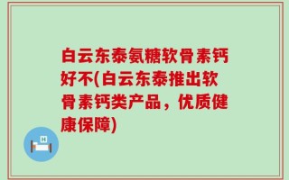 白云东泰氨糖软骨素钙好不(白云东泰推出软骨素钙类产品，优质健康保障)