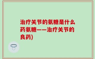 治疗关节的氨糖是什么药氨糖——治疗关节的良药)