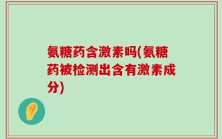 氨糖药含激素吗(氨糖药被检测出含有激素成分)