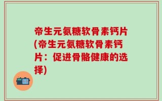 帝生元氨糖软骨素钙片(帝生元氨糖软骨素钙片：促进骨骼健康的选择)