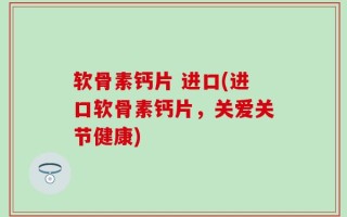 软骨素钙片 进口(进口软骨素钙片，关爱关节健康)