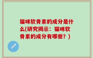 猫咪软骨素的成分是什么(研究揭示：猫咪软骨素的成分有哪些？)