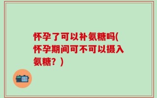 怀孕了可以补氨糖吗(怀孕期间可不可以摄入氨糖？)