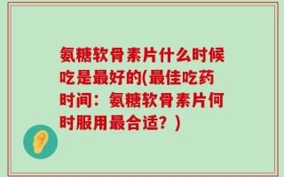 氨糖软骨素片什么时候吃是最好的(最佳吃药时间：氨糖软骨素片何时服用最合适？)