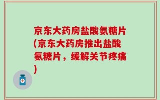 京东大药房盐酸氨糖片(京东大药房推出盐酸氨糖片，缓解关节疼痛)