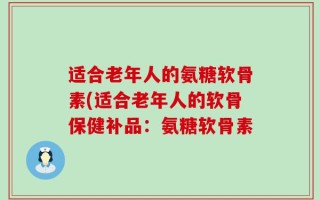 适合老年人的氨糖软骨素(适合老年人的软骨保健补品：氨糖软骨素
