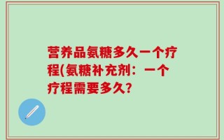 营养品氨糖多久一个疗程(氨糖补充剂：一个疗程需要多久？