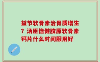 益节软骨素治骨质增生？汤臣倍健胶原软骨素钙片什么时间服用好
