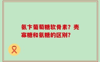 氨卞葡萄糖软骨素？壳寡糖和氨糖的区别？
