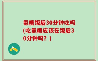 氨糖饭后30分钟吃吗(吃氨糖应该在饭后30分钟吗？)