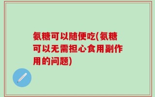 氨糖可以随便吃(氨糖可以无需担心食用副作用的问题)