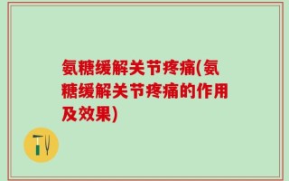 氨糖缓解关节疼痛(氨糖缓解关节疼痛的作用及效果)