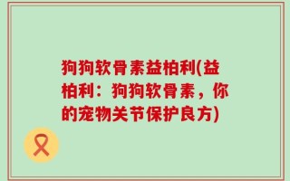 狗狗软骨素益柏利(益柏利：狗狗软骨素，你的宠物关节保护良方)