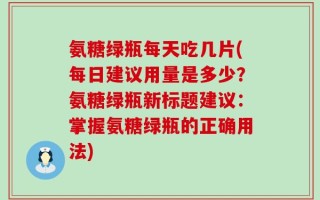 氨糖绿瓶每天吃几片(每日建议用量是多少？氨糖绿瓶新标题建议：掌握氨糖绿瓶的正确用法)