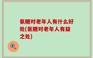 氨糖对老年人有什么好处(氨糖对老年人有益之处)