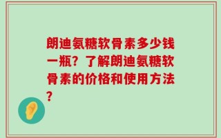 朗迪氨糖软骨素多少钱一瓶？了解朗迪氨糖软骨素的价格和使用方法？