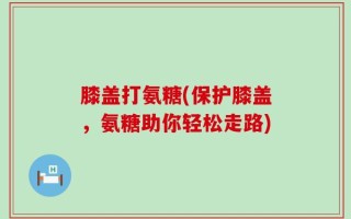 膝盖打氨糖(保护膝盖，氨糖助你轻松走路)