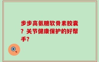 步步高氨糖软骨素胶囊？关节健康保护的好帮手？