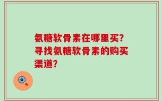 氨糖软骨素在哪里买？寻找氨糖软骨素的购买渠道？