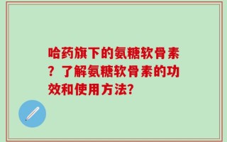 哈药旗下的氨糖软骨素？了解氨糖软骨素的功效和使用方法？