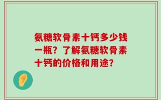氨糖软骨素十钙多少钱一瓶？了解氨糖软骨素十钙的价格和用途？