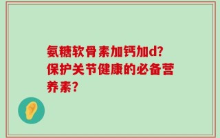 氨糖软骨素加钙加d？保护关节健康的必备营养素？