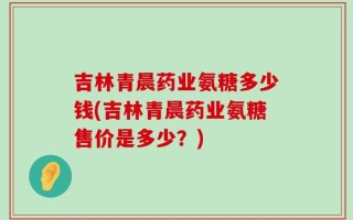 吉林青晨药业氨糖多少钱(吉林青晨药业氨糖售价是多少？)