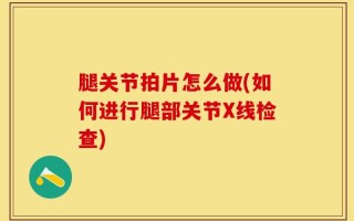 腿关节拍片怎么做(如何进行腿部关节X线检查)