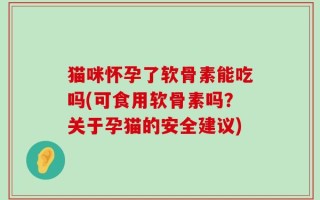猫咪怀孕了软骨素能吃吗(可食用软骨素吗？关于孕猫的安全建议)