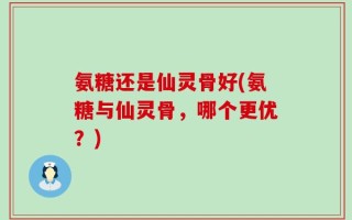 氨糖还是仙灵骨好(氨糖与仙灵骨，哪个更优？)