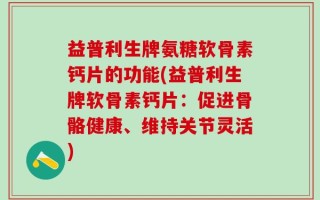 益普利生牌氨糖软骨素钙片的功能(益普利生牌软骨素钙片：促进骨骼健康、维持关节灵活)