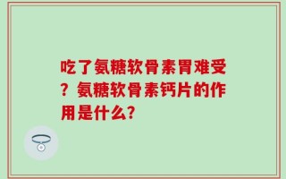 吃了氨糖软骨素胃难受？氨糖软骨素钙片的作用是什么？