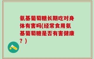 氨基葡萄糖长期吃对身体有害吗(经常食用氨基葡萄糖是否有害健康？)