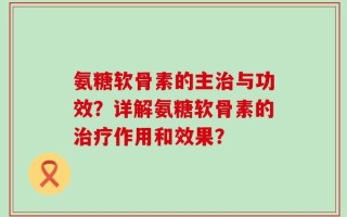 氨糖软骨素的主治与功效？详解氨糖软骨素的治疗作用和效果？