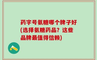 药字号氨糖哪个牌子好(选择氨糖药品？这些品牌最值得信赖)
