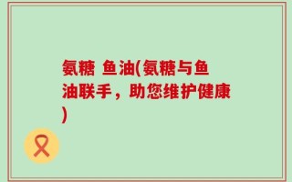 氨糖 鱼油(氨糖与鱼油联手，助您维护健康)