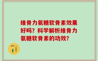 维骨力氨糖软骨素效果好吗？科学解析维骨力氨糖软骨素的功效？